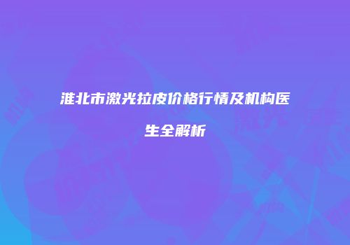 淮北市激光拉皮价格行情及机构医生全解析