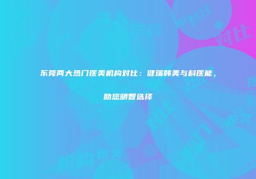 东莞两大热门医美机构对比：健瑞韩美与科医能，助您明智选择