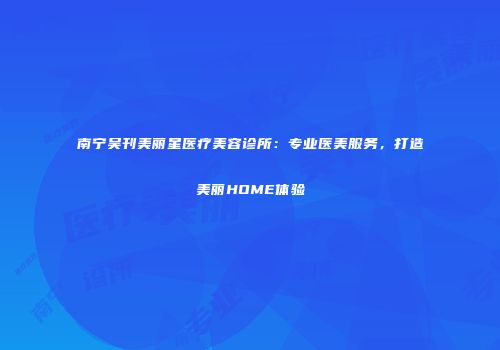 南宁吴刊美丽星医疗美容诊所：专业医美服务，打造美丽HOME体验