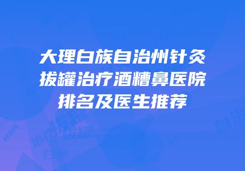 大理白族自治州针灸拔罐治疗酒糟鼻医院排名及医生推荐