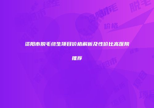 资阳市脱毛终生项目价格解析及性价比高医院推荐