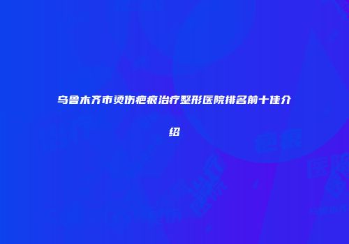 乌鲁木齐市烫伤疤痕治疗整形医院排名前十佳介绍