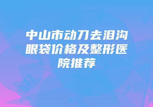 中山市动刀去泪沟眼袋价格及整形医院推荐
