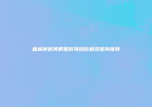 盐城市微笑唇整形项目价格及医院推荐