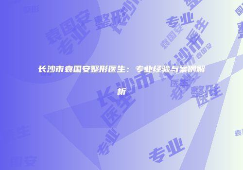 长沙市袁国安整形医生：专业经验与案例解析