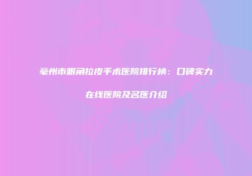 亳州市眼角拉皮手术医院排行榜：口碑实力在线医院及名医介绍
