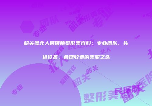 韶关粤北人民医院整形美容科：专业团队、先进设备、合理收费的美丽之选