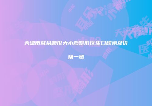 天津市耳朵畸形大小脸整形医生口碑榜及价格一览