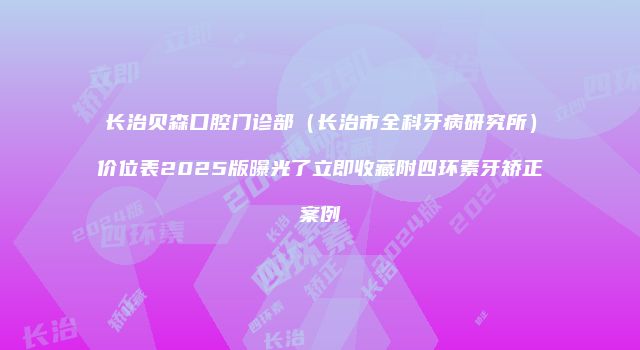 长治贝森口腔门诊部（长治市全科牙病研究所）价位表2025版曝光了立即收藏附四环素牙矫正案例