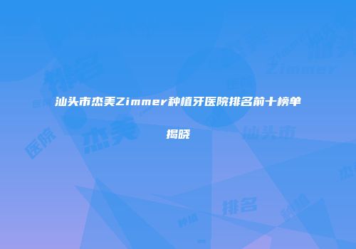 汕头市杰美Zimmer种植牙医院排名前十榜单揭晓