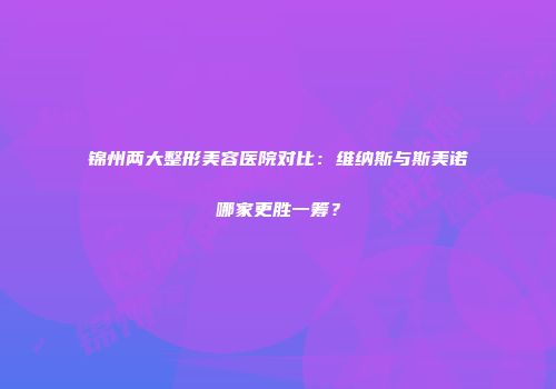 锦州两大整形美容医院对比：维纳斯与斯美诺哪家更胜一筹？