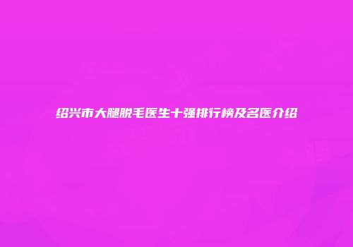 绍兴市大腿脱毛医生十强排行榜及名医介绍