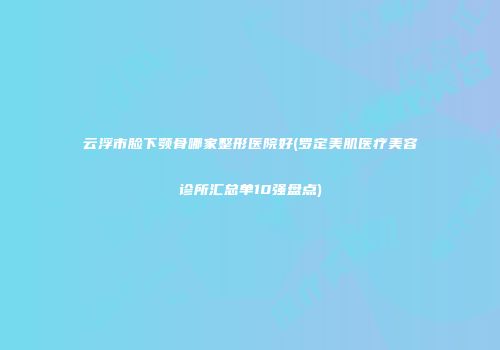 云浮市脸下颚骨哪家整形医院好(罗定美肌医疗美容诊所汇总单10强盘点)