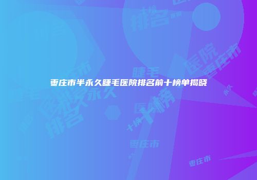 枣庄市半永久睫毛医院排名前十榜单揭晓