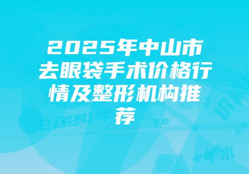 2025年中山市去眼袋手术价格行情及整形机构推荐