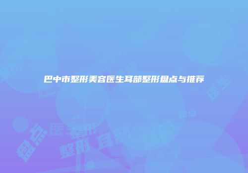 巴中市整形美容医生耳部整形盘点与推荐