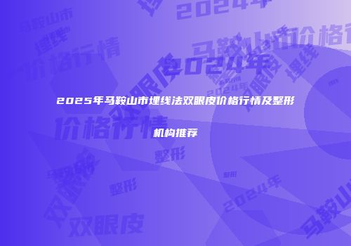2025年马鞍山市埋线法双眼皮价格行情及整形机构推荐