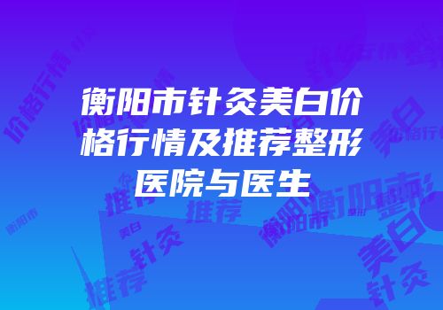 衡阳市针灸美白价格行情及推荐整形医院与医生