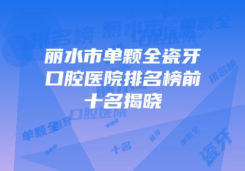 丽水市单颗全瓷牙口腔医院排名榜前十名揭晓