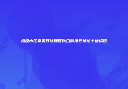松原市医学美牙修复医院口碑排行榜前十佳揭晓