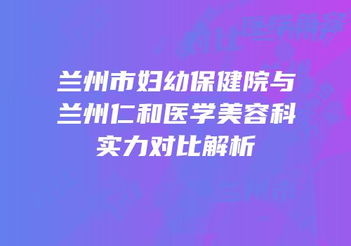 兰州市妇幼保健院与兰州仁和医学美容科实力对比解析