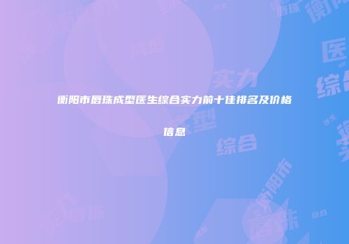 衡阳市唇珠成型医生综合实力前十佳排名及价格信息