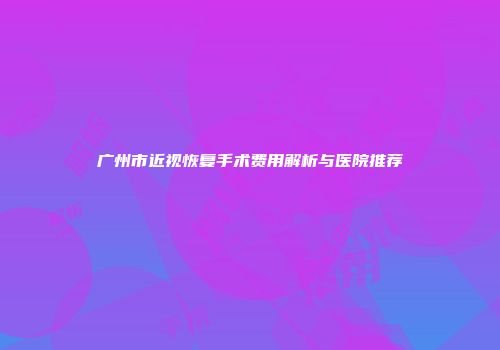 广州市近视恢复手术费用解析与医院推荐