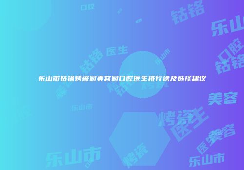 乐山市钴铬烤瓷冠美容冠口腔医生排行榜及选择建议