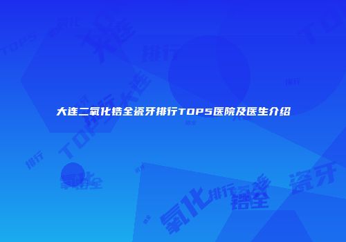 大连二氧化锆全瓷牙排行TOP5医院及医生介绍
