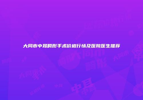 大同市中耳畸形手术价格行情及医院医生推荐