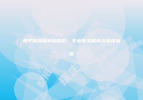 南宁玻尿酸丰脸整形：专业医生推荐与选择指南
