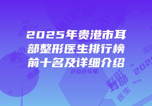 2025年贵港市耳部整形医生排行榜前十名及详细介绍