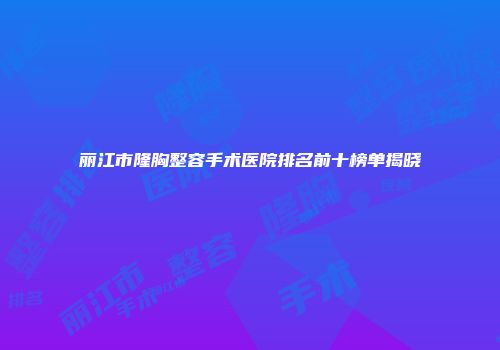丽江市隆胸整容手术医院排名前十榜单揭晓