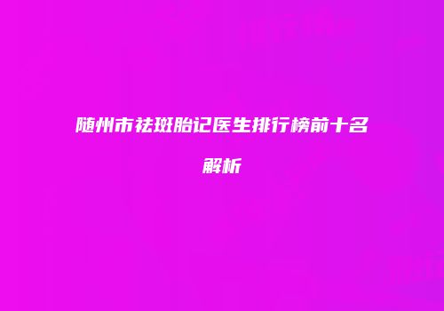 随州市祛斑胎记医生排行榜前十名解析