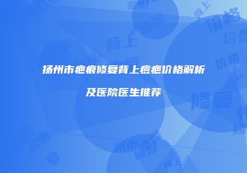 扬州市疤痕修复背上痘疤价格解析及医院医生推荐