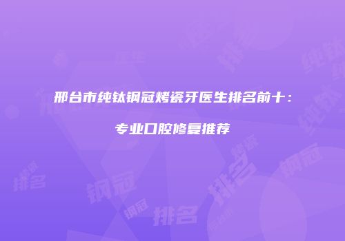 邢台市纯钛钢冠烤瓷牙医生排名前十：专业口腔修复推荐