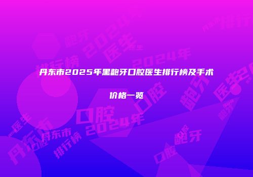 丹东市2025年黑龅牙口腔医生排行榜及手术价格一览