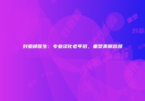 刘亚峰医生：专业淡化老年斑，重塑美丽容颜