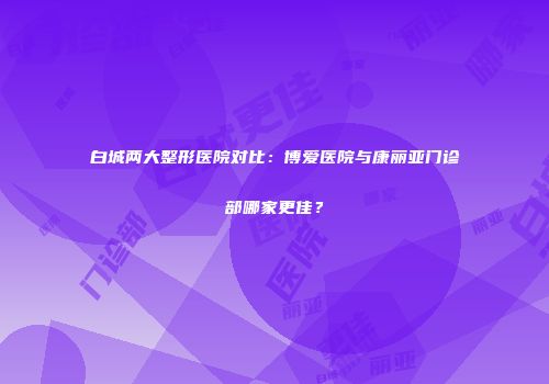 白城两大整形医院对比：博爱医院与康丽亚门诊部哪家更佳？