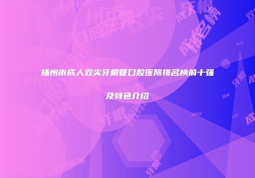 扬州市成人双尖牙根管口腔医院排名榜前十强及特色介绍