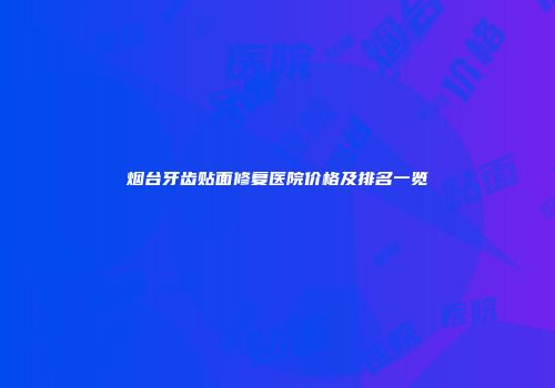 烟台牙齿贴面修复医院价格及排名一览