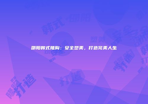 邵阳韩式隆胸：安全塑美，打造完美人生