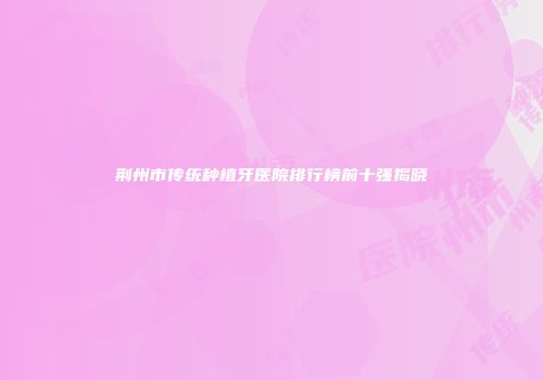荆州市传统种植牙医院排行榜前十强揭晓