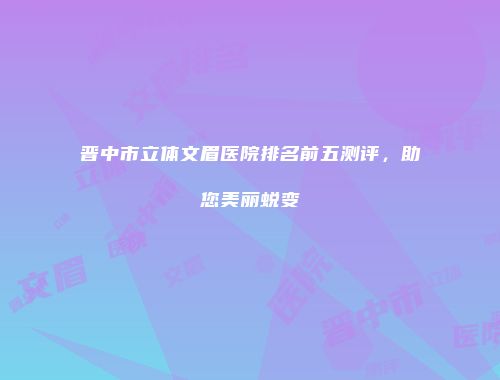 晋中市立体文眉医院排名前五测评，助您美丽蜕变