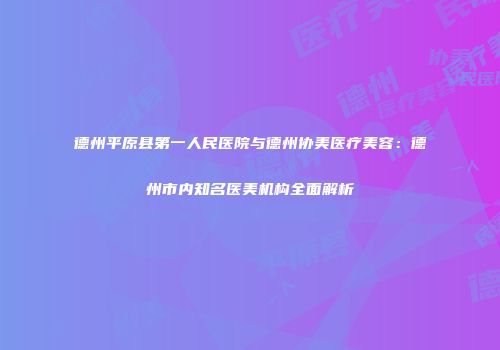 德州平原县第一人民医院与德州协美医疗美容：德州市内知名医美机构全面解析