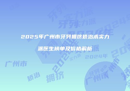 2025年广州市牙列拥挤矫治术实力派医生榜单及价格解析