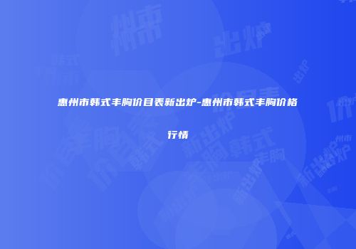 惠州市韩式丰胸价目表新出炉-惠州市韩式丰胸价格行情