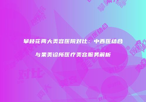 攀枝花两大美容医院对比：中西医结合与果美诊所医疗美容服务解析