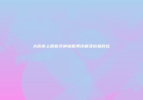 大庆市上颌前牙种植服务详解及价格对比