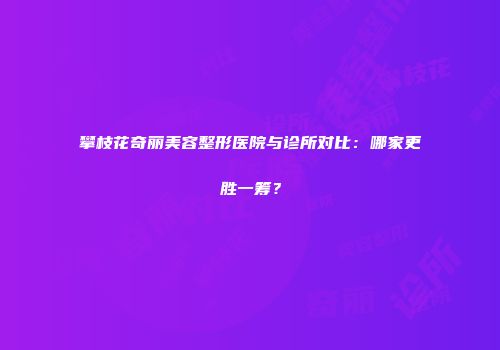 攀枝花奇丽美容整形医院与诊所对比：哪家更胜一筹？